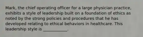 Mark, the chief operating officer for a large physician practice, exhibits a style of leadership built on a foundation of ethics as noted by the strong policies and procedures that he has developed relating to ethical behaviors in healthcare. This leadership style is ____________.