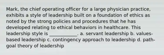 Mark, the chief operating officer for a large physician practice, exhibits a style of leadership built on a foundation of ethics as noted by the strong policies and procedures that he has developed relating to ethical behaviors in healthcare. This leadership style is ____________. a. servant leadership b. values-based leadership c. contingency approach to leadership d. path-goal theory of leadership