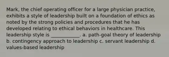 Mark, the chief operating officer for a large physician practice, exhibits a style of leadership built on a foundation of ethics as noted by the strong policies and procedures that he has developed relating to ethical behaviors in healthcare. This leadership style is ____________. a. path-goal theory of leadership b. contingency approach to leadership c. servant leadership d. values-based leadership