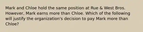 Mark and Chloe hold the same position at Rue & West Bros. However, Mark earns more than Chloe. Which of the following will justify the organization's decision to pay Mark more than Chloe?