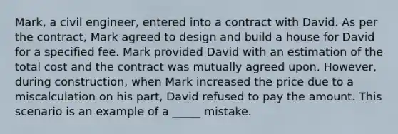 ​Mark, a civil engineer, entered into a contract with David. As per the contract, Mark agreed to design and build a house for David for a specified fee. Mark provided David with an estimation of the total cost and the contract was mutually agreed upon. However, during construction, when Mark increased the price due to a miscalculation on his part, David refused to pay the amount. This scenario is an example of a _____ mistake.