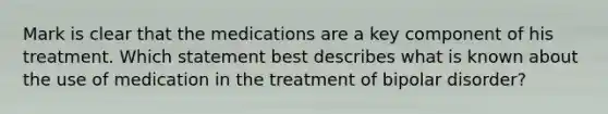 Mark is clear that the medications are a key component of his treatment. Which statement best describes what is known about the use of medication in the treatment of bipolar disorder?