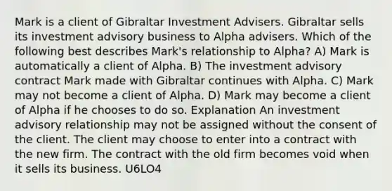 Mark is a client of Gibraltar Investment Advisers. Gibraltar sells its investment advisory business to Alpha advisers. Which of the following best describes Mark's relationship to Alpha? A) Mark is automatically a client of Alpha. B) The investment advisory contract Mark made with Gibraltar continues with Alpha. C) Mark may not become a client of Alpha. D) Mark may become a client of Alpha if he chooses to do so. Explanation An investment advisory relationship may not be assigned without the consent of the client. The client may choose to enter into a contract with the new firm. The contract with the old firm becomes void when it sells its business. U6LO4