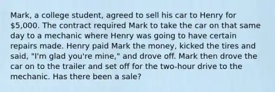 Mark, a college student, agreed to sell his car to Henry for 5,000. The contract required Mark to take the car on that same day to a mechanic where Henry was going to have certain repairs made. Henry paid Mark the money, kicked the tires and said, "I'm glad you're mine," and drove off. Mark then drove the car on to the trailer and set off for the two-hour drive to the mechanic. Has there been a sale?