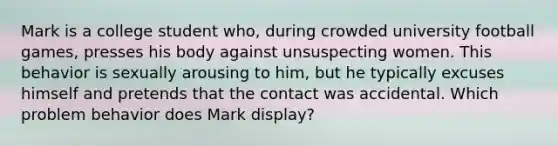 Mark is a college student who, during crowded university football games, presses his body against unsuspecting women. This behavior is sexually arousing to him, but he typically excuses himself and pretends that the contact was accidental. Which problem behavior does Mark display?