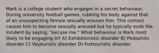 Mark is a college student who engages in a secret behaviour. During university football games, rubbing his body against that of an unsuspecting female sexually arouses him. This contact causes him to become sexually aroused but he typically ends the incident by saying, "excuse me." What behaviour is Mark most likely to be engaging in? A) Exhibitionistic disorder B) Pedophilic disorder C) Voyeuristic disorder D) Frotteuristic disorder