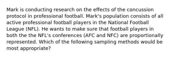 Mark is conducting research on the effects of the concussion protocol in professional football. Mark's population consists of all active professional football players in the National Football League (NFL). He wants to make sure that football players in both the the NFL's conferences (AFC and NFC) are proportionally represented. Which of the following sampling methods would be most appropriate?