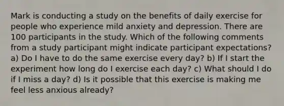 Mark is conducting a study on the benefits of daily exercise for people who experience mild anxiety and depression. There are 100 participants in the study. Which of the following comments from a study participant might indicate participant expectations? a) Do I have to do the same exercise every day? b) If I start the experiment how long do I exercise each day? c) What should I do if I miss a day? d) Is it possible that this exercise is making me feel less anxious already?