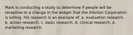 Mark is conducting a study to determine if people will be receptive to a change in the widget that the Allerton Corporation is selling. His research is an example of: a. evaluation research. b. action research. c. basic research. d. clinical research. e. marketing research.