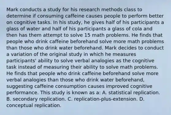 Mark conducts a study for his research methods class to determine if consuming caffeine causes people to perform better on cognitive tasks. In his study, he gives half of his participants a glass of water and half of his participants a glass of cola and then has them attempt to solve 15 math problems. He finds that people who drink caffeine beforehand solve more math problems than those who drink water beforehand. Mark decides to conduct a variation of the original study in which he measures participants' ability to solve verbal analogies as the cognitive task instead of measuring their ability to solve math problems. He finds that people who drink caffeine beforehand solve more verbal analogies than those who drink water beforehand, suggesting caffeine consumption causes improved cognitive performance. This study is known as a: A. statistical replication. B. secondary replication. C. replication-plus-extension. D. conceptual replication.