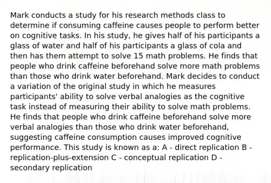 Mark conducts a study for his research methods class to determine if consuming caffeine causes people to perform better on cognitive tasks. In his study, he gives half of his participants a glass of water and half of his participants a glass of cola and then has them attempt to solve 15 math problems. He finds that people who drink caffeine beforehand solve more math problems than those who drink water beforehand. Mark decides to conduct a variation of the original study in which he measures participants' ability to solve verbal analogies as the cognitive task instead of measuring their ability to solve math problems. He finds that people who drink caffeine beforehand solve more verbal analogies than those who drink water beforehand, suggesting caffeine consumption causes improved cognitive performance. This study is known as a: A - direct replication B - replication-plus-extension C - conceptual replication D - secondary replication