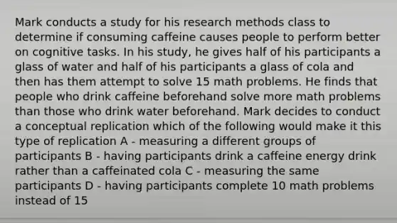 Mark conducts a study for his research methods class to determine if consuming caffeine causes people to perform better on cognitive tasks. In his study, he gives half of his participants a glass of water and half of his participants a glass of cola and then has them attempt to solve 15 math problems. He finds that people who drink caffeine beforehand solve more math problems than those who drink water beforehand. Mark decides to conduct a conceptual replication which of the following would make it this type of replication A - measuring a different groups of participants B - having participants drink a caffeine energy drink rather than a caffeinated cola C - measuring the same participants D - having participants complete 10 math problems instead of 15