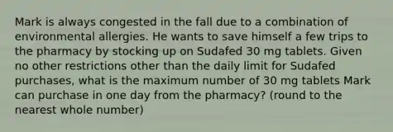 Mark is always congested in the fall due to a combination of environmental allergies. He wants to save himself a few trips to the pharmacy by stocking up on Sudafed 30 mg tablets. Given no other restrictions other than the daily limit for Sudafed purchases, what is the maximum number of 30 mg tablets Mark can purchase in one day from the pharmacy? (round to the nearest whole number)