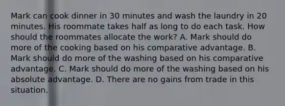 Mark can cook dinner in 30 minutes and wash the laundry in 20 minutes. His roommate takes half as long to do each task. How should the roommates allocate the work? A. Mark should do more of the cooking based on his comparative advantage. B. Mark should do more of the washing based on his comparative advantage. C. Mark should do more of the washing based on his absolute advantage. D. There are no gains from trade in this situation.