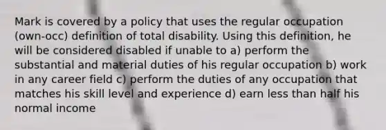 Mark is covered by a policy that uses the regular occupation (own-occ) definition of total disability. Using this definition, he will be considered disabled if unable to a) perform the substantial and material duties of his regular occupation b) work in any career field c) perform the duties of any occupation that matches his skill level and experience d) earn less than half his normal income