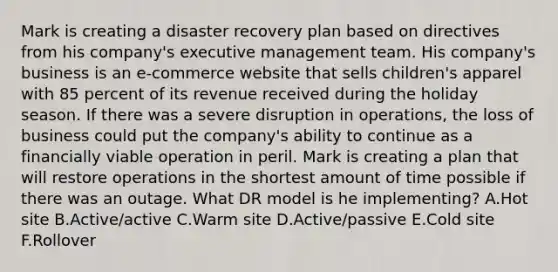 Mark is creating a disaster recovery plan based on directives from his company's executive management team. His company's business is an e-commerce website that sells children's apparel with 85 percent of its revenue received during the holiday season. If there was a severe disruption in operations, the loss of business could put the company's ability to continue as a financially viable operation in peril. Mark is creating a plan that will restore operations in the shortest amount of time possible if there was an outage. What DR model is he implementing? A.Hot site B.Active/active C.Warm site D.Active/passive E.Cold site F.Rollover