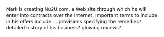 Mark is creating Nu2U.com, a Web site through which he will enter into contracts over the Internet. Important terms to include in his offers include.... provisions specifying the remedies? detailed history of his business? glowing reviews?