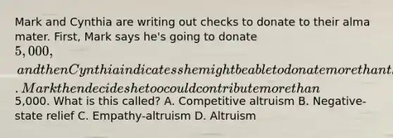 Mark and Cynthia are writing out checks to donate to their alma mater. First, Mark says he's going to donate 5,000, and then Cynthia indicates she might be able to donate more than that. Mark then decides he too could contribute more than5,000. What is this called? A. Competitive altruism B. Negative-state relief C. Empathy-altruism D. Altruism