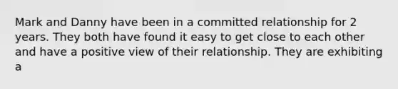 Mark and Danny have been in a committed relationship for 2 years. They both have found it easy to get close to each other and have a positive view of their relationship. They are exhibiting a