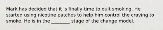 Mark has decided that it is finally time to quit smoking. He started using nicotine patches to help him control the craving to smoke. He is in the ________ stage of the change model.