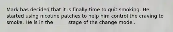 Mark has decided that it is finally time to quit smoking. He started using nicotine patches to help him control the craving to smoke. He is in the _____ stage of the change model.