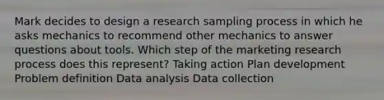 Mark decides to design a research sampling process in which he asks mechanics to recommend other mechanics to answer questions about tools. Which step of the marketing research process does this represent? Taking action Plan development Problem definition Data analysis Data collection