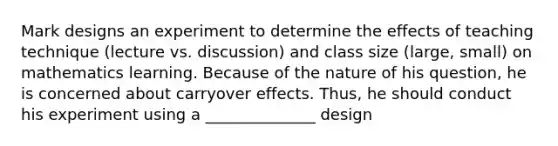 Mark designs an experiment to determine the effects of teaching technique (lecture vs. discussion) and class size (large, small) on mathematics learning. Because of the nature of his question, he is concerned about carryover effects. Thus, he should conduct his experiment using a ______________ design