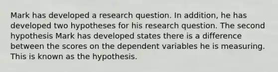 Mark has developed a research question. In addition, he has developed two hypotheses for his research question. The second hypothesis Mark has developed states there is a difference between the scores on the dependent variables he is measuring. This is known as the hypothesis.