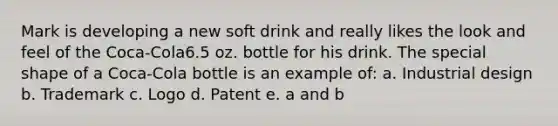 Mark is developing a new soft drink and really likes the look and feel of the Coca-Cola6.5 oz. bottle for his drink. The special shape of a Coca-Cola bottle is an example of: a. Industrial design b. Trademark c. Logo d. Patent e. a and b