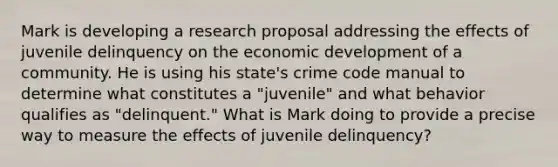 Mark is developing a research proposal addressing the effects of juvenile delinquency on the economic development of a community. He is using his state's crime code manual to determine what constitutes a "juvenile" and what behavior qualifies as "delinquent." What is Mark doing to provide a precise way to measure the effects of juvenile delinquency?