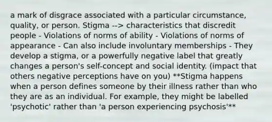 a mark of disgrace associated with a particular circumstance, quality, or person. Stigma --> characteristics that discredit people - Violations of norms of ability - Violations of norms of appearance - Can also include involuntary memberships - They develop a stigma, or a powerfully negative label that greatly changes a person's self-concept and social identity. (impact that others negative perceptions have on you) **Stigma happens when a person defines someone by their illness rather than who they are as an individual. For example, they might be labelled 'psychotic' rather than 'a person experiencing psychosis'**