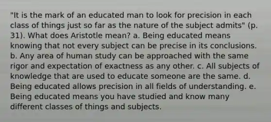 "It is the mark of an educated man to look for precision in each class of things just so far as the nature of the subject admits" (p. 31). What does Aristotle mean? a. Being educated means knowing that not every subject can be precise in its conclusions. b. Any area of human study can be approached with the same rigor and expectation of exactness as any other. c. All subjects of knowledge that are used to educate someone are the same. d. Being educated allows precision in all fields of understanding. e. Being educated means you have studied and know many different classes of things and subjects.