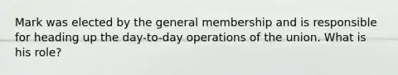 Mark was elected by the general membership and is responsible for heading up the day-to-day operations of the union. What is his role?