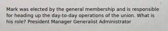 Mark was elected by the general membership and is responsible for heading up the day-to-day operations of the union. What is his role? President Manager Generalist Administrator