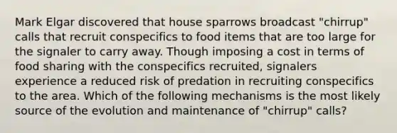 Mark Elgar discovered that house sparrows broadcast "chirrup" calls that recruit conspecifics to food items that are too large for the signaler to carry away. Though imposing a cost in terms of food sharing with the conspecifics recruited, signalers experience a reduced risk of predation in recruiting conspecifics to the area. Which of the following mechanisms is the most likely source of the evolution and maintenance of "chirrup" calls?