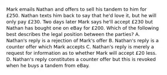 Mark emails Nathan and offers to sell his tandem to him for £250. Nathan texts him back to say that he'd love it, but he will only pay £230. Two days later Mark says he'll accept £230 but Nathan has bought one on eBay for £200. Which of the following best describes the legal position between the parties? A. Nathan's reply is a rejection of Mark's offer B. Nathan's reply is a counter offer which Mark accepts C. Nathan's reply is merely a request for information as to whether Mark will accept £20 less. D. Nathan's reply constitutes a counter offer but this is revoked when he buys a tandem from eBay.