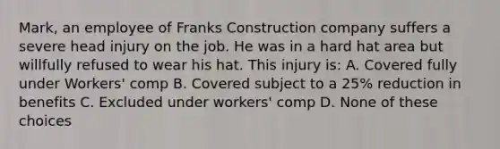 Mark, an employee of Franks Construction company suffers a severe head injury on the job. He was in a hard hat area but willfully refused to wear his hat. This injury is: A. Covered fully under Workers' comp B. Covered subject to a 25% reduction in benefits C. Excluded under workers' comp D. None of these choices