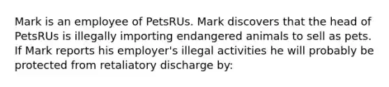 Mark is an employee of PetsRUs. Mark discovers that the head of PetsRUs is illegally importing endangered animals to sell as pets. If Mark reports his employer's illegal activities he will probably be protected from retaliatory discharge by: