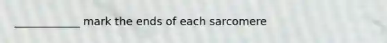 ____________ mark the ends of each sarcomere