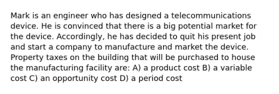 Mark is an engineer who has designed a telecommunications device. He is convinced that there is a big potential market for the device. Accordingly, he has decided to quit his present job and start a company to manufacture and market the device. Property taxes on the building that will be purchased to house the manufacturing facility are: A) a product cost B) a variable cost C) an opportunity cost D) a period cost