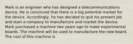 Mark is an engineer who has designed a telecommunications device. He is convinced that there is a big potential market for the device. Accordingly, he has decided to quit his present job and start a company to manufacture and market the device. Mark purchased a machine two years ago to make experimental boards. The machine will be used to manufacture the new board. The cost of this machine is