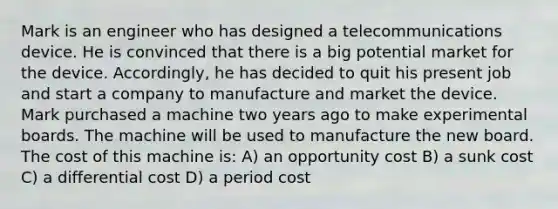 Mark is an engineer who has designed a telecommunications device. He is convinced that there is a big potential market for the device. Accordingly, he has decided to quit his present job and start a company to manufacture and market the device. Mark purchased a machine two years ago to make experimental boards. The machine will be used to manufacture the new board. The cost of this machine is: A) an opportunity cost B) a sunk cost C) a differential cost D) a period cost