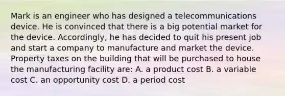 Mark is an engineer who has designed a telecommunications device. He is convinced that there is a big potential market for the device. Accordingly, he has decided to quit his present job and start a company to manufacture and market the device. Property taxes on the building that will be purchased to house the manufacturing facility are: A. a product cost B. a variable cost C. an opportunity cost D. a period cost