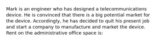 Mark is an engineer who has designed a telecommunications device. He is convinced that there is a big potential market for the device. Accordingly, he has decided to quit his present job and start a company to manufacture and market the device. Rent on the administrative office space is: