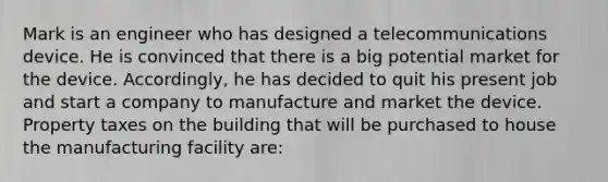 Mark is an engineer who has designed a telecommunications device. He is convinced that there is a big potential market for the device. Accordingly, he has decided to quit his present job and start a company to manufacture and market the device. Property taxes on the building that will be purchased to house the manufacturing facility are: