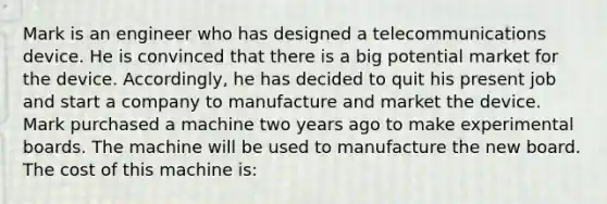 Mark is an engineer who has designed a telecommunications device. He is convinced that there is a big potential market for the device. Accordingly, he has decided to quit his present job and start a company to manufacture and market the device. Mark purchased a machine two years ago to make experimental boards. The machine will be used to manufacture the new board. The cost of this machine is: