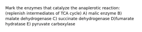 Mark the enzymes that catalyze the anaplerotic reaction: (replenish intermediates of TCA cycle) A) malic enzyme B) malate dehydrogenase C) succinate dehydrogenase D)fumarate hydratase E) pyruvate carboxylase