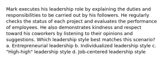 Mark executes his leadership role by explaining the duties and responsibilities to be carried out by his followers. He regularly checks the status of each project and evaluates the performance of employees. He also demonstrates kindness and respect toward his coworkers by listening to their opinions and suggestions. Which leadership style best matches this scenario? a. Entrepreneurial leadership b. Individualized leadership style c. "High-high" leadership style d. Job-centered leadership style