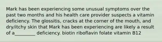 Mark has been experiencing some unusual symptoms over the past two months and his health care provider suspects a vitamin deficiency. The glossitis, cracks at the corner of the mouth, and dry/itchy skin that Mark has been experiencing are likely a result of a_________ deficiency. biotin riboflavin folate vitamin B12