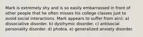 Mark is extremely shy and is so easily embarrassed in front of other people that he often misses his college classes just to avoid social interactions. Mark appears to suffer from a(n): a) dissociative disorder. b) dysthymic disorder. c) antisocial personality disorder. d) phobia. e) generalized anxiety disorder.